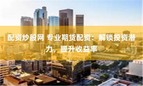 配资炒股网 专业期货配资：解锁投资潜力，提升收益率
