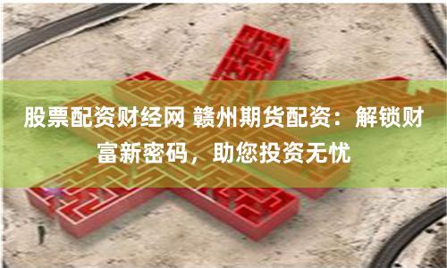 股票配资财经网 赣州期货配资：解锁财富新密码，助您投资无忧