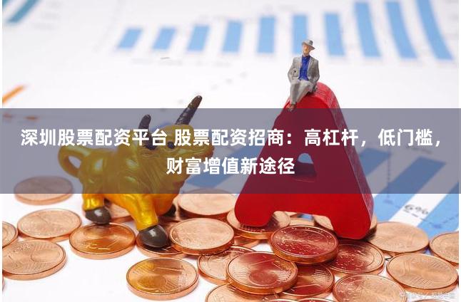 深圳股票配资平台 股票配资招商：高杠杆，低门槛，财富增值新途径