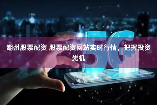 潮州股票配资 股票配资网站实时行情，把握投资先机