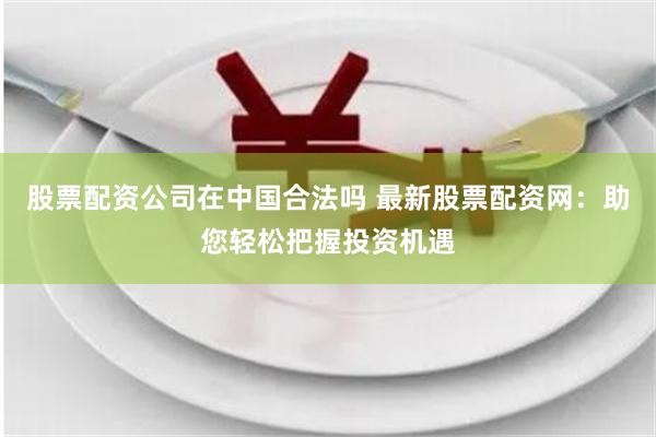 股票配资公司在中国合法吗 最新股票配资网：助您轻松把握投资机遇