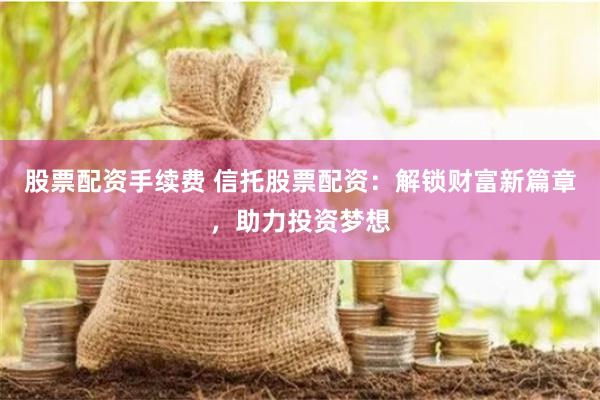股票配资手续费 信托股票配资：解锁财富新篇章，助力投资梦想