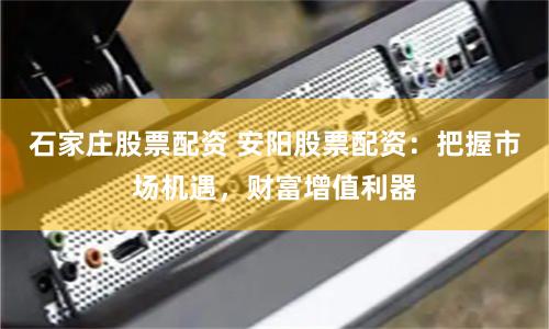 石家庄股票配资 安阳股票配资：把握市场机遇，财富增值利器