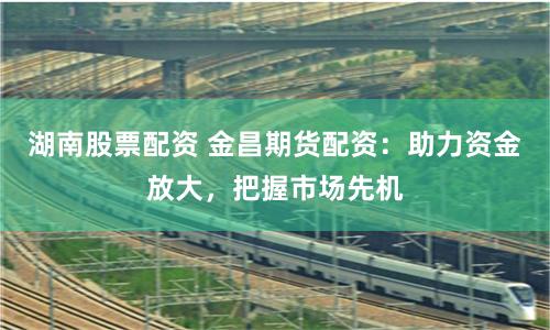 湖南股票配资 金昌期货配资：助力资金放大，把握市场先机