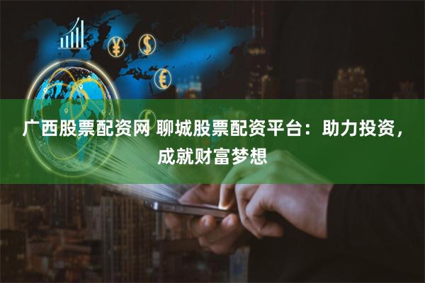广西股票配资网 聊城股票配资平台：助力投资，成就财富梦想