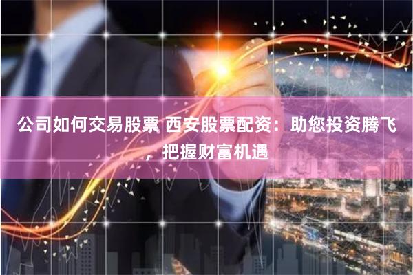 公司如何交易股票 西安股票配资：助您投资腾飞，把握财富机遇