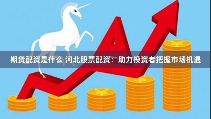 期货配资是什么 河北股票配资：助力投资者把握市场机遇