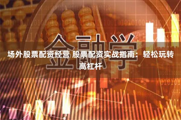 场外股票配资经营 股票配资实战指南：轻松玩转高杠杆
