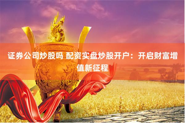 证券公司炒股吗 配资实盘炒股开户：开启财富增值新征程