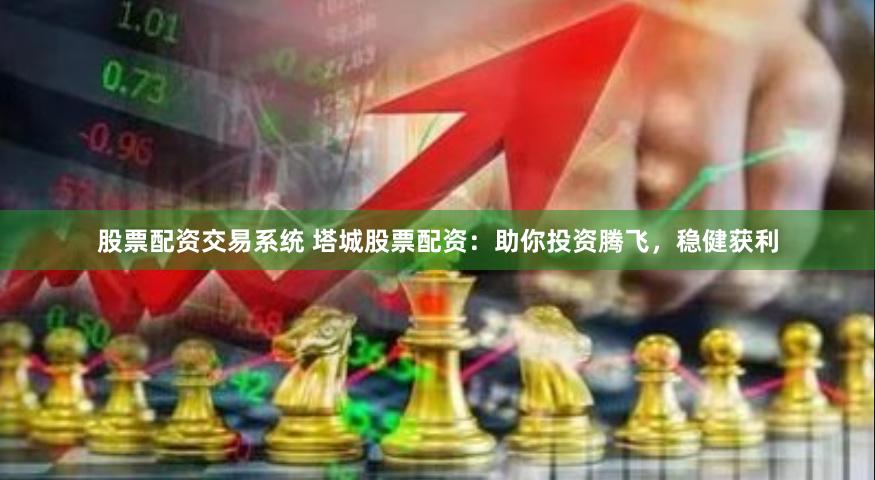 股票配资交易系统 塔城股票配资：助你投资腾飞，稳健获利