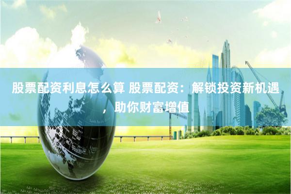 股票配资利息怎么算 股票配资：解锁投资新机遇，助你财富增值