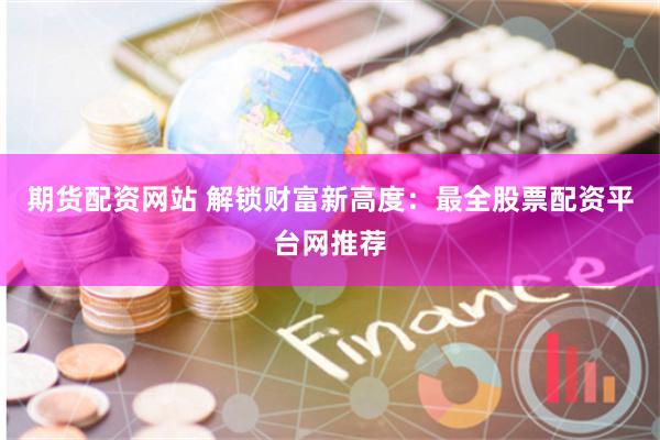 期货配资网站 解锁财富新高度：最全股票配资平台网推荐