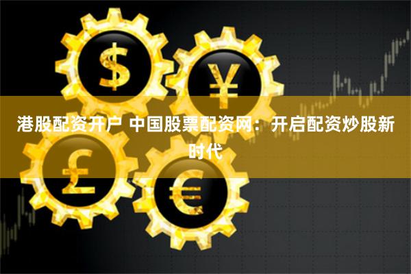 港股配资开户 中国股票配资网：开启配资炒股新时代