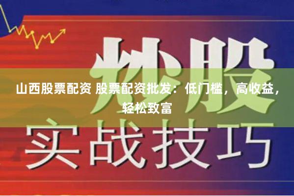 山西股票配资 股票配资批发：低门槛，高收益，轻松致富