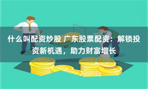 什么叫配资炒股 广东股票配资：解锁投资新机遇，助力财富增长