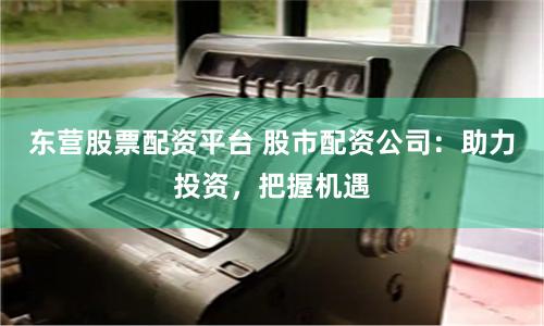 东营股票配资平台 股市配资公司：助力投资，把握机遇