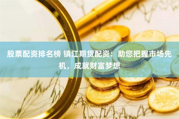 股票配资排名榜 镇江期货配资：助您把握市场先机，成就财富梦想