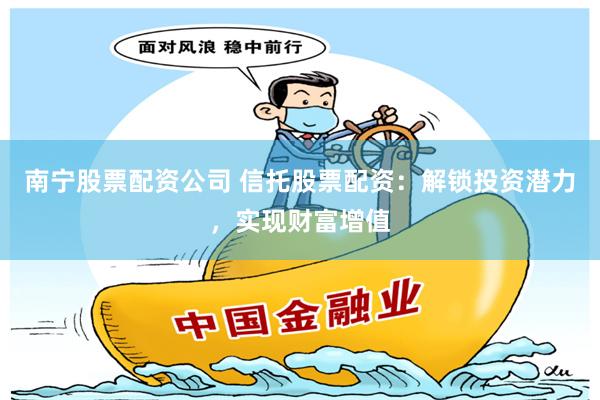 南宁股票配资公司 信托股票配资：解锁投资潜力，实现财富增值