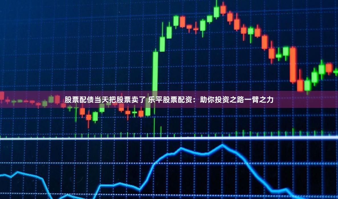 股票配债当天把股票卖了 乐平股票配资：助你投资之路一臂之力