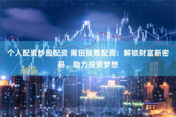 个人配资炒股配资 莆田股票配资：解锁财富新密码，助力投资梦想
