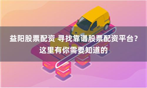益阳股票配资 寻找靠谱股票配资平台？这里有你需要知道的