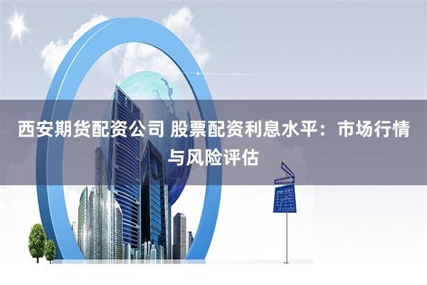 西安期货配资公司 股票配资利息水平：市场行情与风险评估