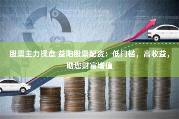股票主力操盘 益阳股票配资：低门槛，高收益，助您财富增值