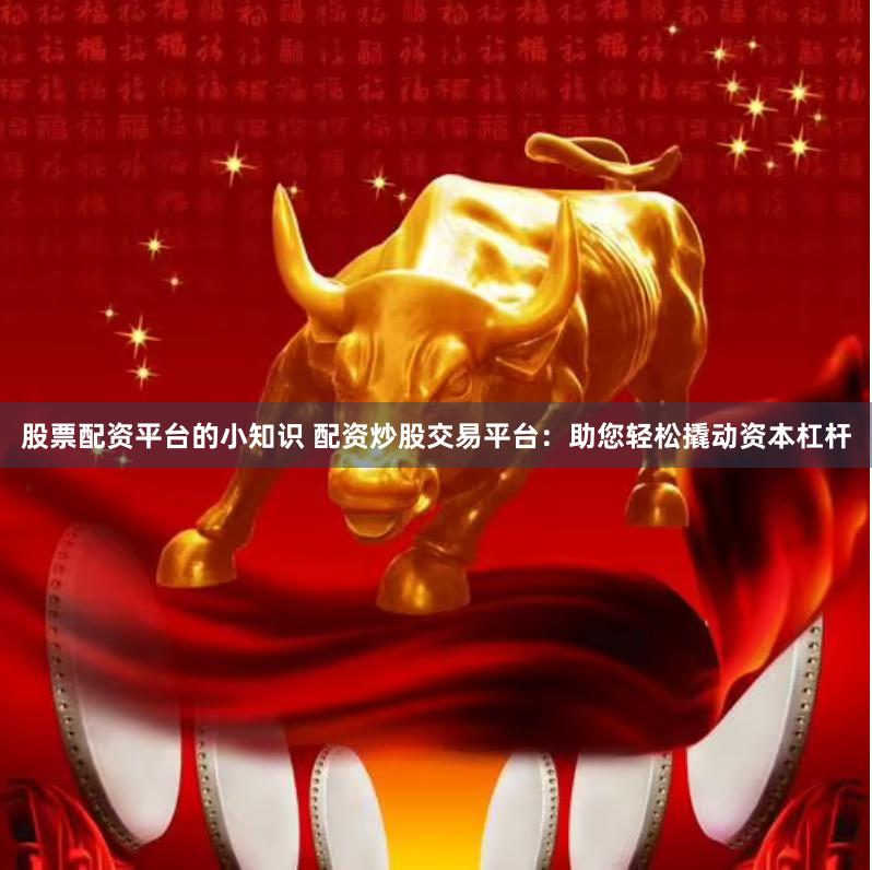股票配资平台的小知识 配资炒股交易平台：助您轻松撬动资本杠杆