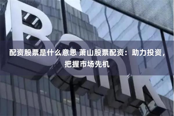 配资股票是什么意思 萧山股票配资：助力投资，把握市场先机