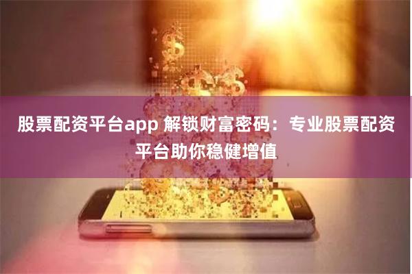 股票配资平台app 解锁财富密码：专业股票配资平台助你稳健增值
