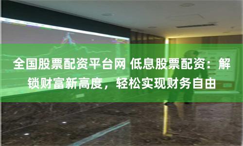 全国股票配资平台网 低息股票配资：解锁财富新高度，轻松实现财务自由