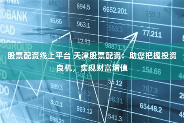 股票配资线上平台 天津股票配资：助您把握投资良机，实现财富增值