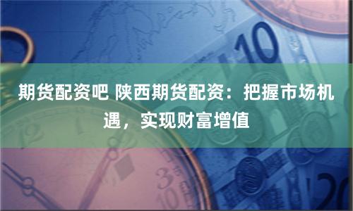 期货配资吧 陕西期货配资：把握市场机遇，实现财富增值