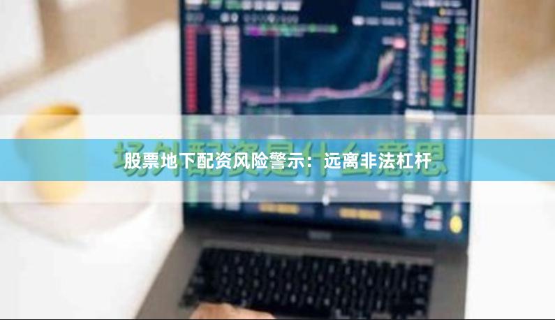 股票地下配资风险警示：远离非法杠杆